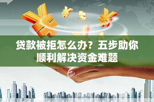 武穴贷款被拒怎么办？五步助你顺利解决资金难题