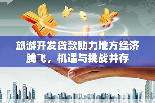 武穴旅游开发贷款助力地方经济腾飞，机遇与挑战并存