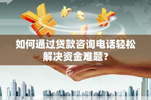 武穴如何通过贷款咨询电话轻松解决资金难题？