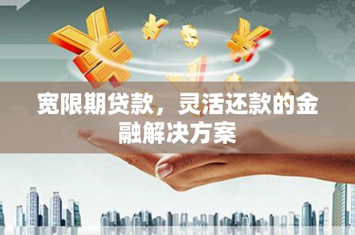 武穴宽限期贷款，灵活还款的金融解决方案