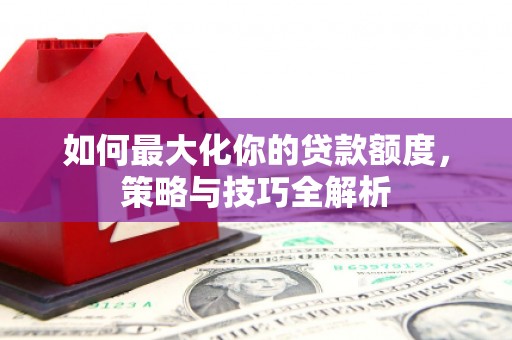 武穴如何最大化你的贷款额度，策略与技巧全解析
